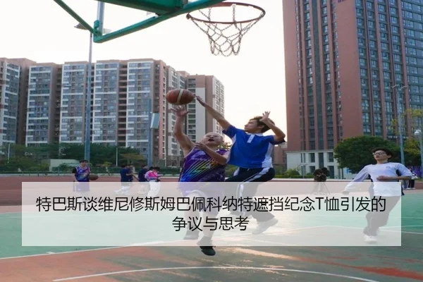 特巴斯谈维尼修斯姆巴佩科纳特遮挡纪念T恤引发的争议与思考